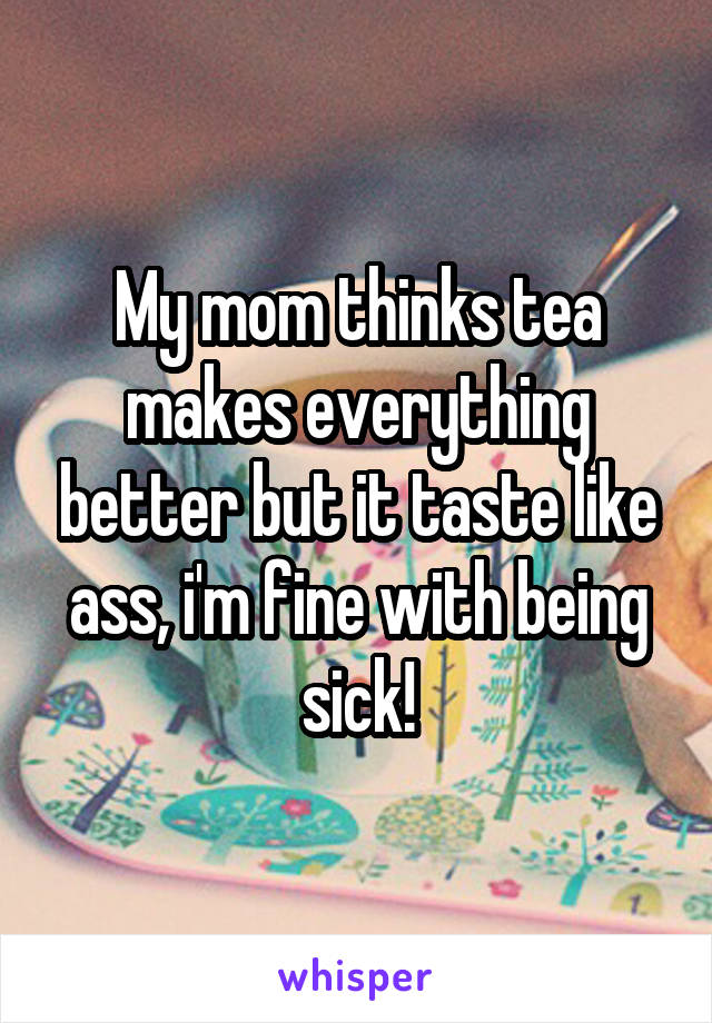 My mom thinks tea makes everything better but it taste like ass, i'm fine with being sick!
