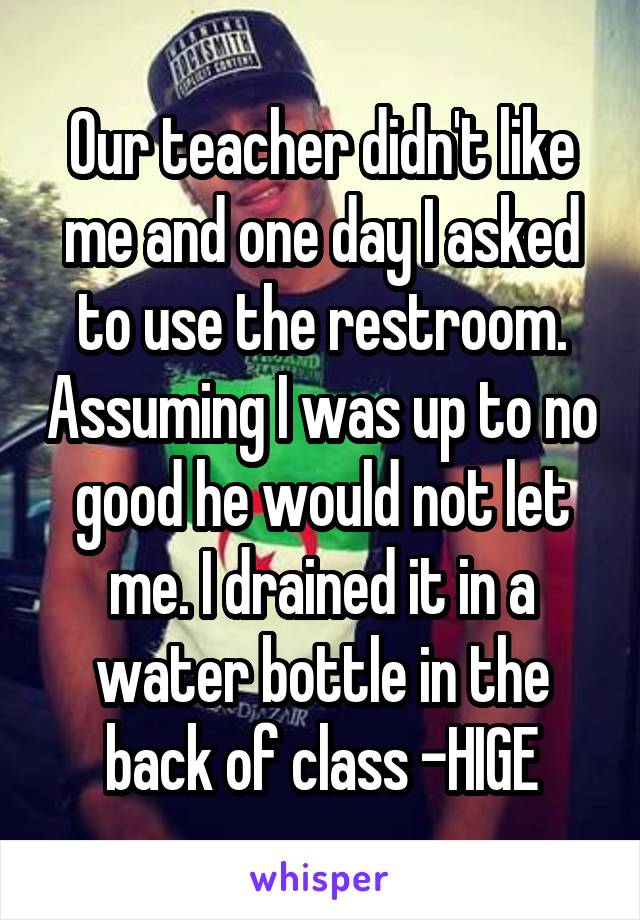 Our teacher didn't like me and one day I asked to use the restroom. Assuming I was up to no good he would not let me. I drained it in a water bottle in the back of class -HIGE