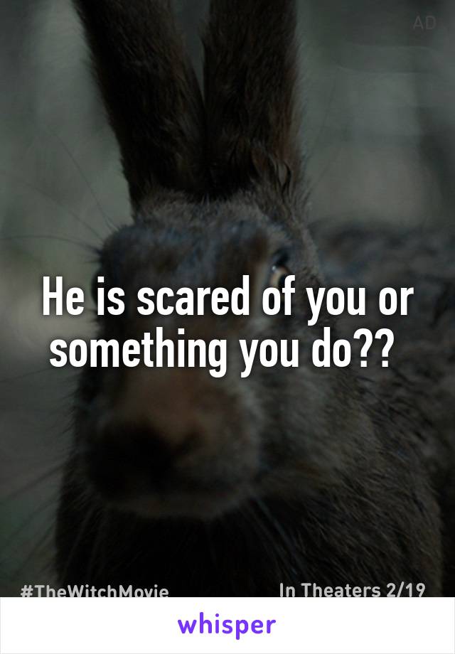 He is scared of you or something you do?? 