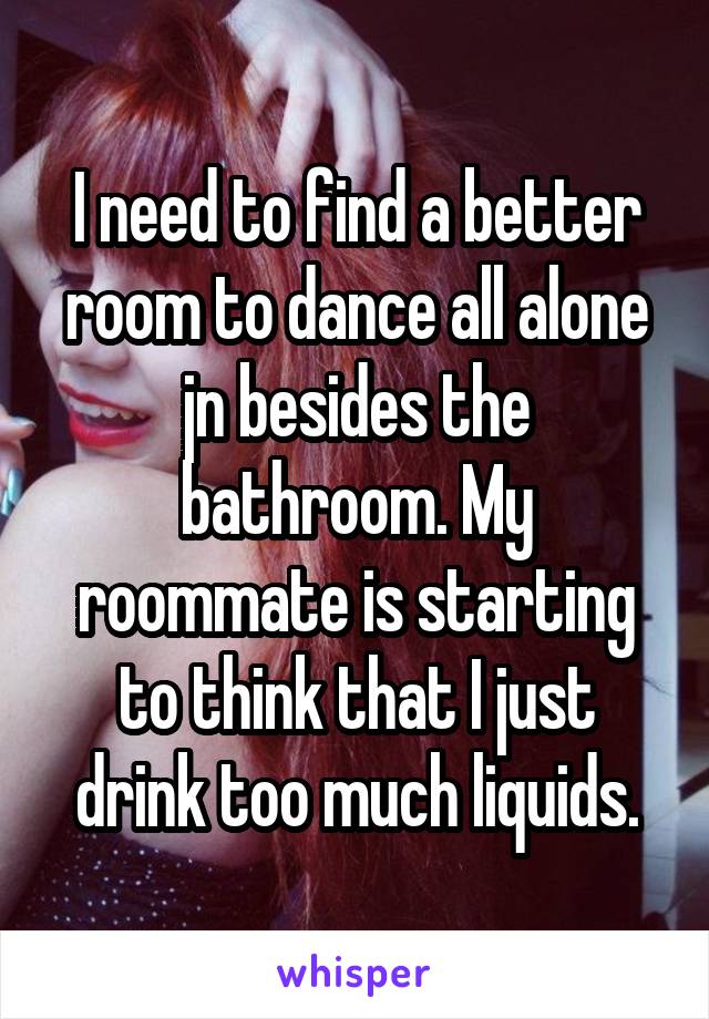 I need to find a better room to dance all alone jn besides the bathroom. My roommate is starting to think that I just drink too much liquids.