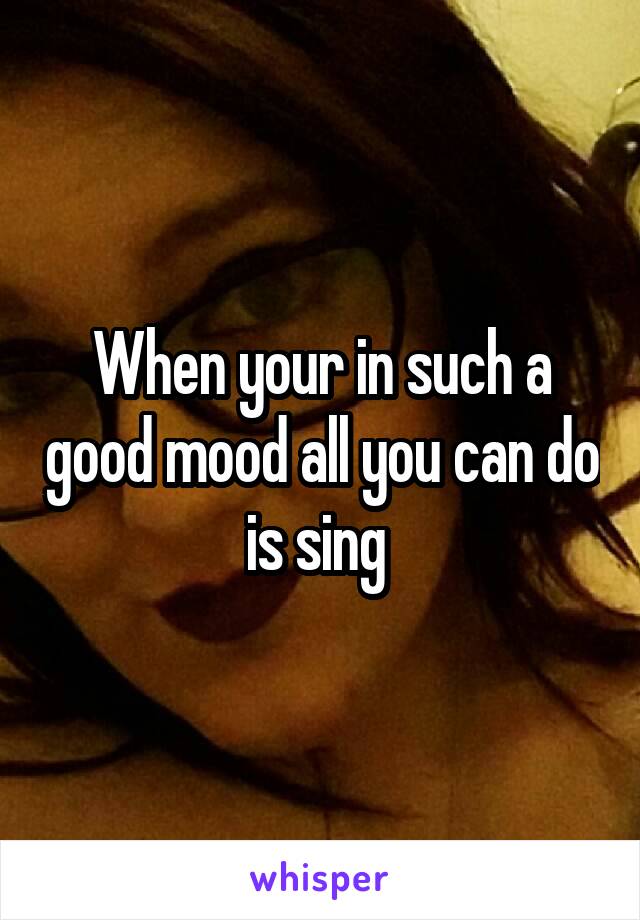 When your in such a good mood all you can do is sing 