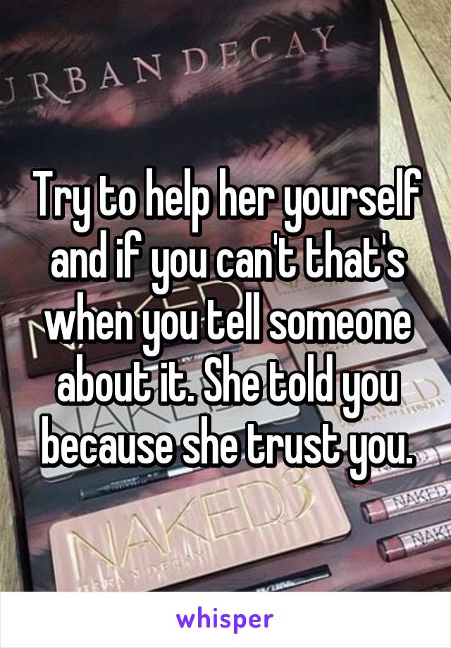 Try to help her yourself and if you can't that's when you tell someone about it. She told you because she trust you.