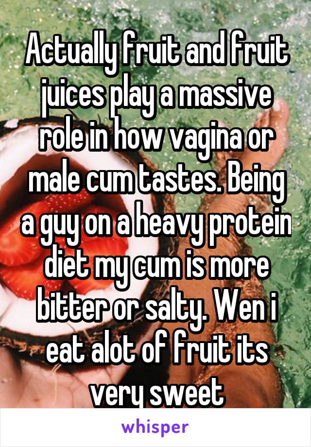 Actually fruit and fruit juices play a massive role in how vagina or male cum tastes. Being a guy on a heavy protein diet my cum is more bitter or salty. Wen i eat alot of fruit its very sweet