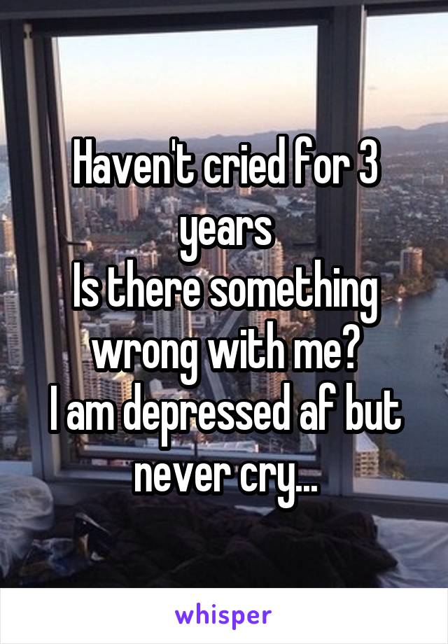 Haven't cried for 3 years
Is there something wrong with me?
I am depressed af but never cry...