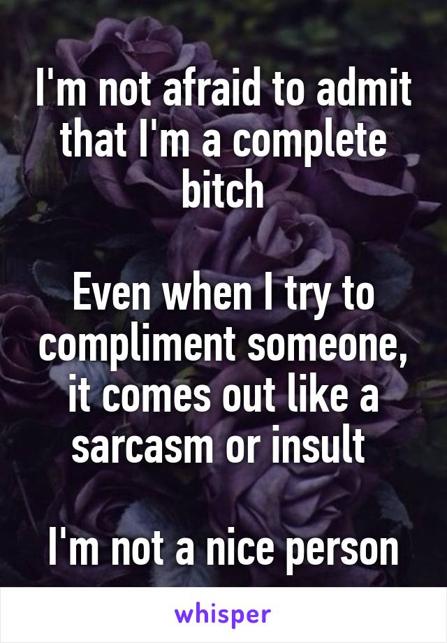 I'm not afraid to admit that I'm a complete bitch

Even when I try to compliment someone, it comes out like a sarcasm or insult 

I'm not a nice person