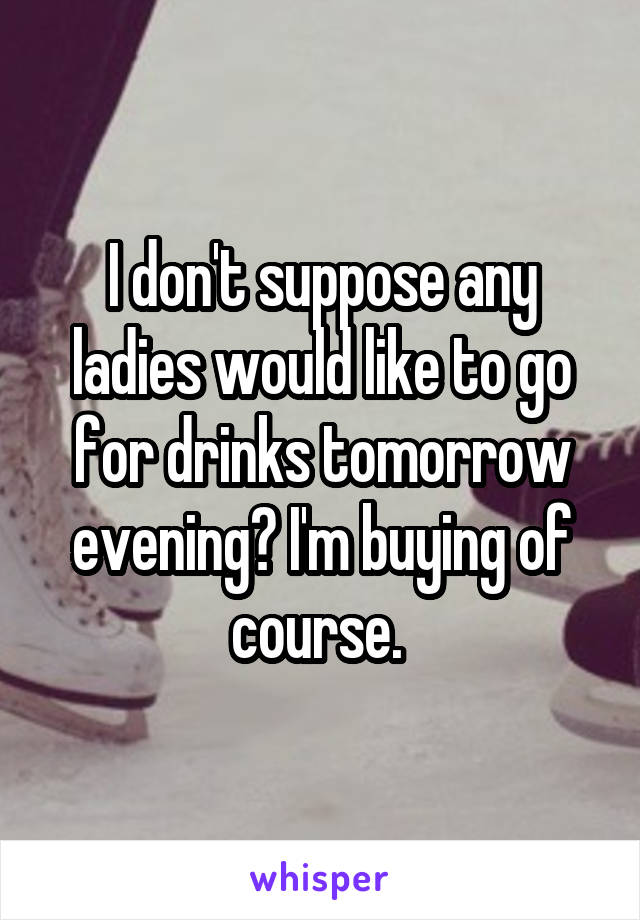 I don't suppose any ladies would like to go for drinks tomorrow evening? I'm buying of course. 