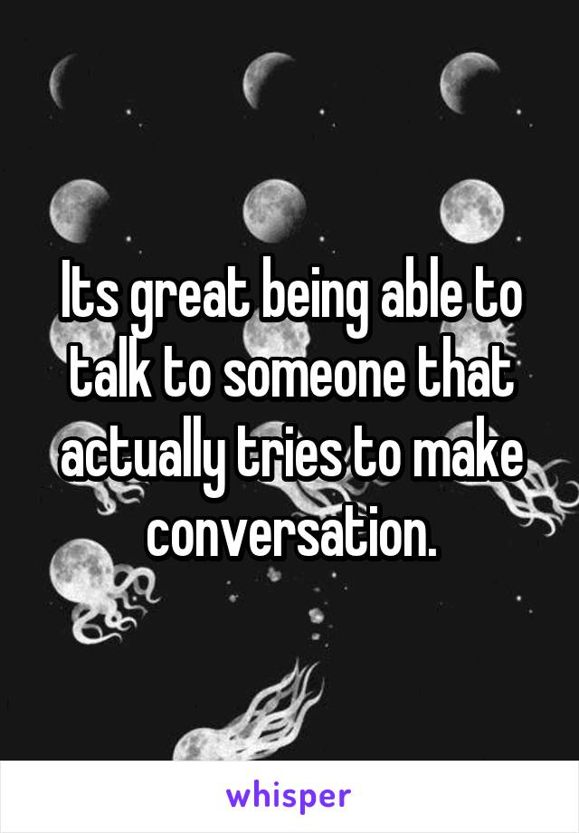 Its great being able to talk to someone that actually tries to make conversation.