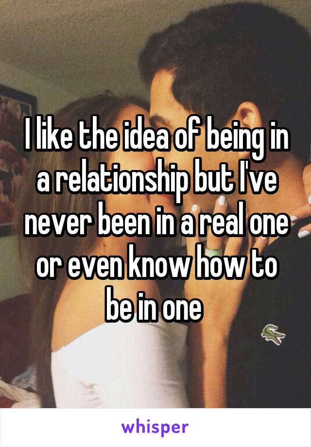 I like the idea of being in a relationship but I've never been in a real one or even know how to be in one 