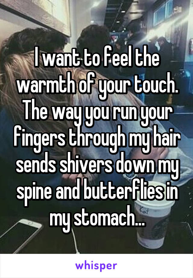 I want to feel the warmth of your touch. The way you run your fingers through my hair sends shivers down my spine and butterflies in my stomach...