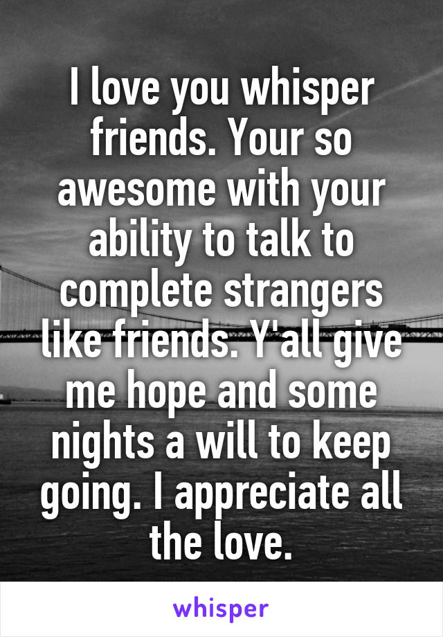 I love you whisper friends. Your so awesome with your ability to talk to complete strangers like friends. Y'all give me hope and some nights a will to keep going. I appreciate all the love.