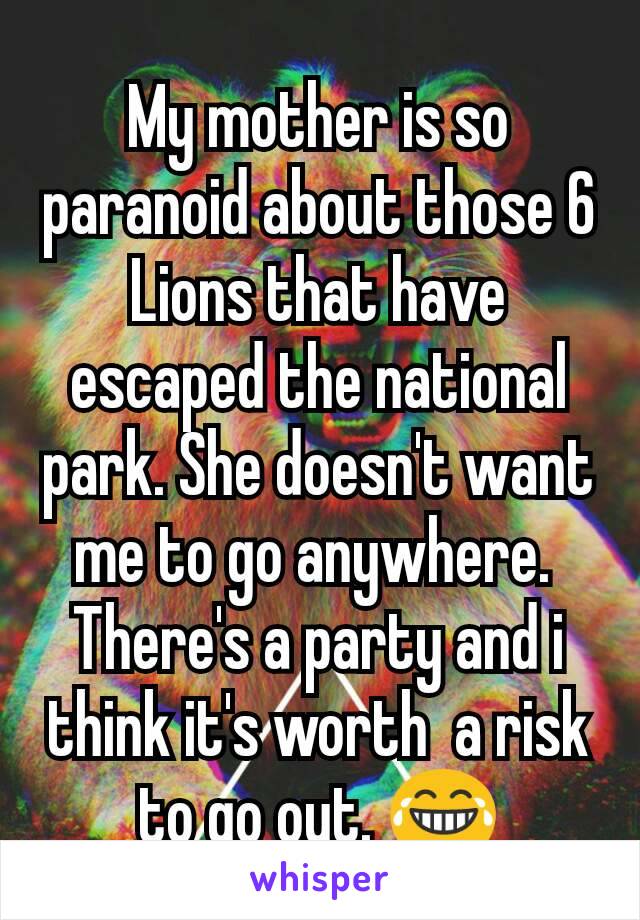 My mother is so paranoid about those 6 Lions that have escaped the national park. She doesn't want me to go anywhere. 
There's a party and i think it's worth  a risk to go out. 😂