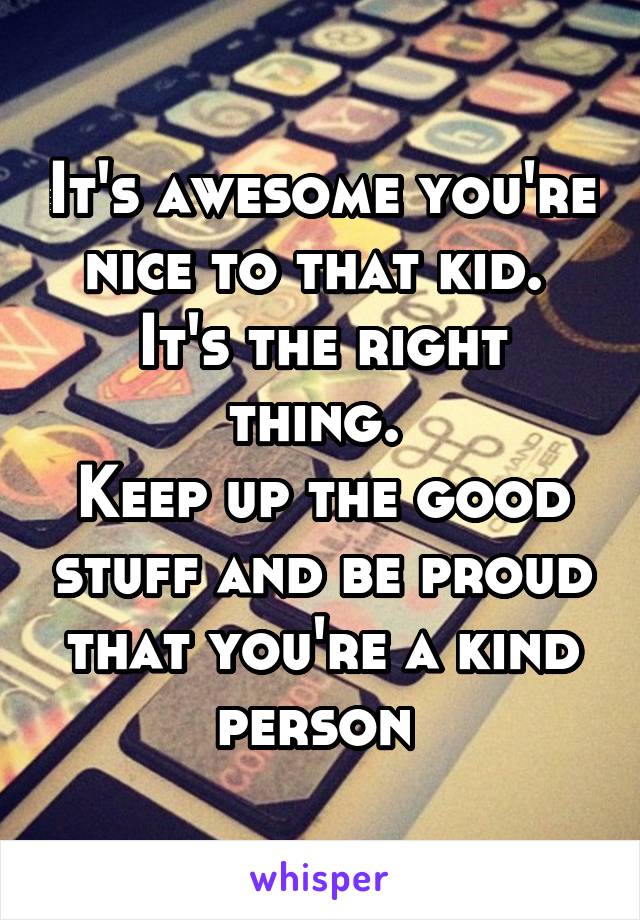 It's awesome you're nice to that kid. 
It's the right thing. 
Keep up the good stuff and be proud that you're a kind person 