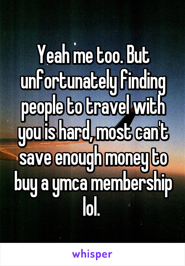Yeah me too. But unfortunately finding people to travel with you is hard, most can't save enough money to buy a ymca membership lol. 