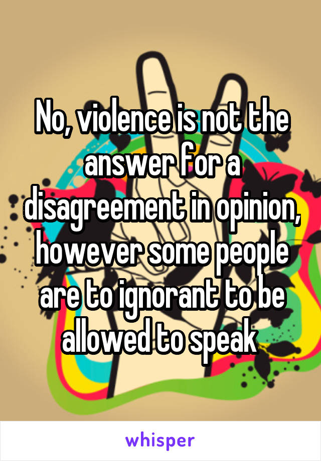 No, violence is not the answer for a disagreement in opinion, however some people are to ignorant to be allowed to speak 