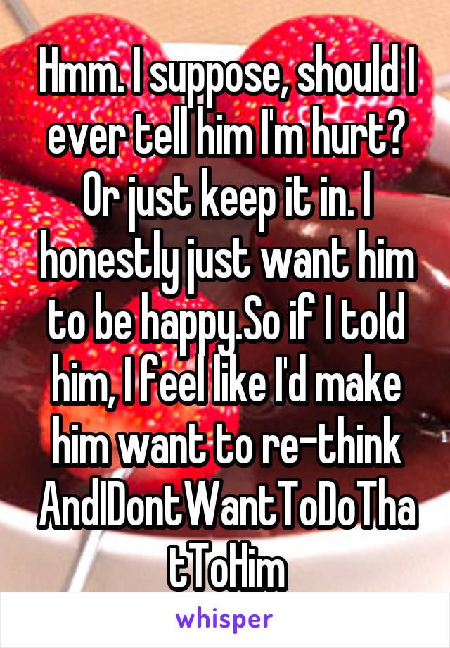 Hmm. I suppose, should I ever tell him I'm hurt? Or just keep it in. I honestly just want him to be happy.So if I told him, I feel like I'd make him want to re-think AndIDontWantToDoThatToHim