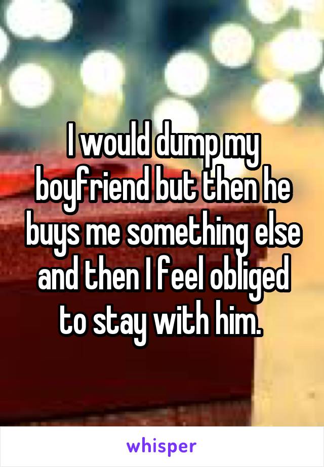 I would dump my boyfriend but then he buys me something else and then I feel obliged to stay with him. 