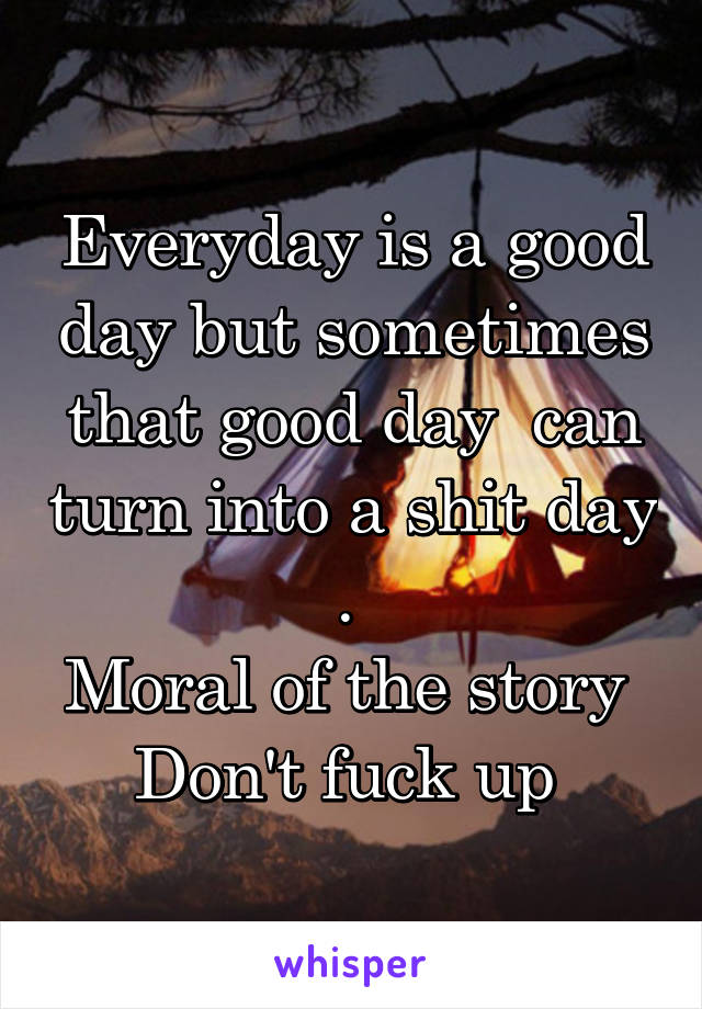 Everyday is a good day but sometimes that good day  can turn into a shit day . 
Moral of the story 
Don't fuck up 