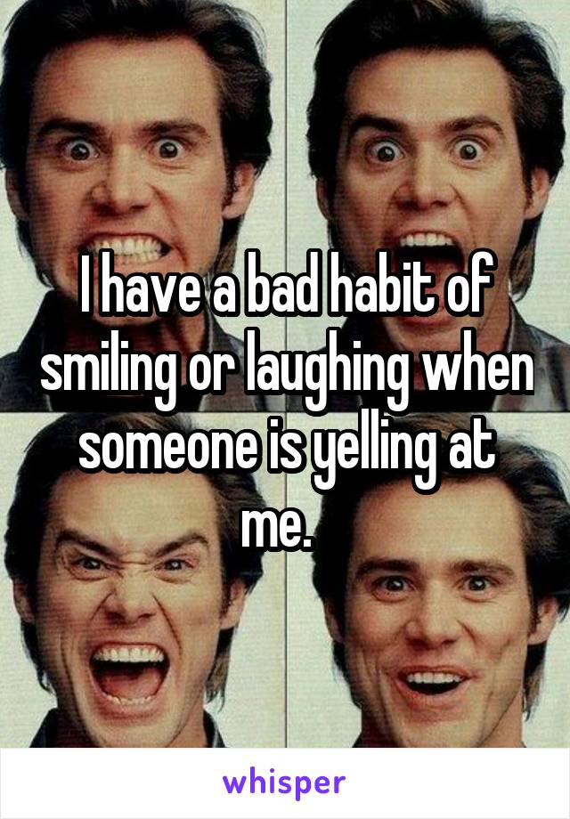 I have a bad habit of smiling or laughing when someone is yelling at me.  