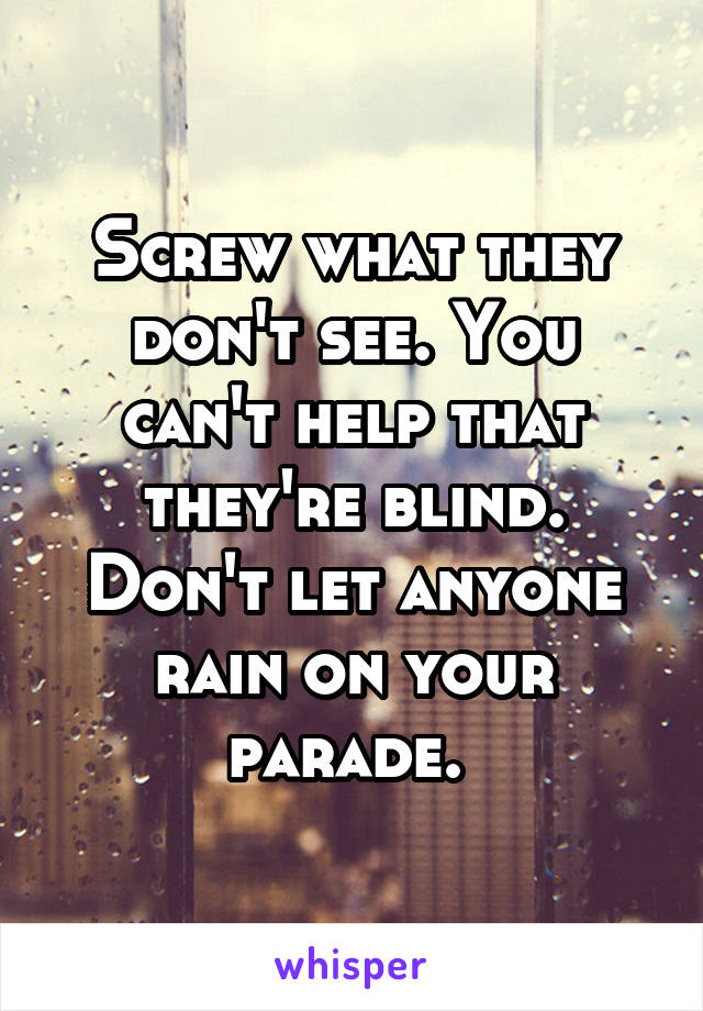 Screw what they don't see. You can't help that they're blind. Don't let anyone rain on your parade. 