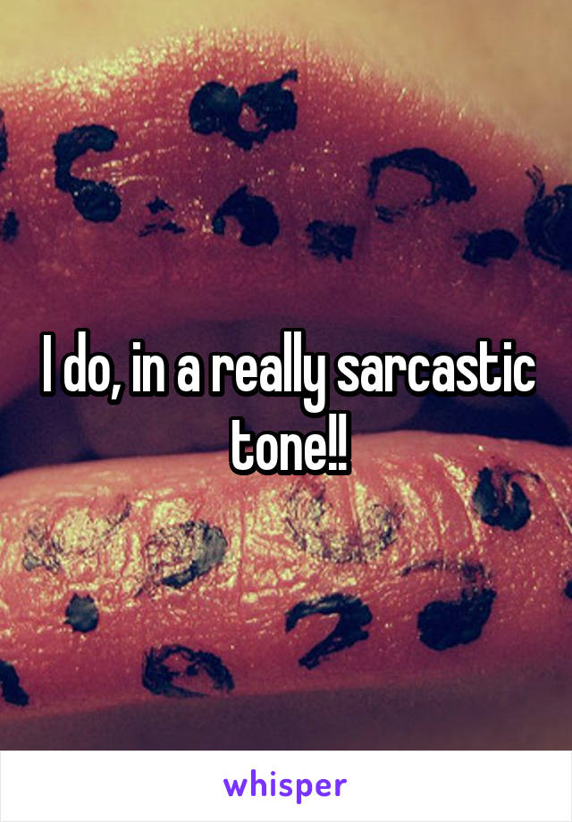 I do, in a really sarcastic tone!!