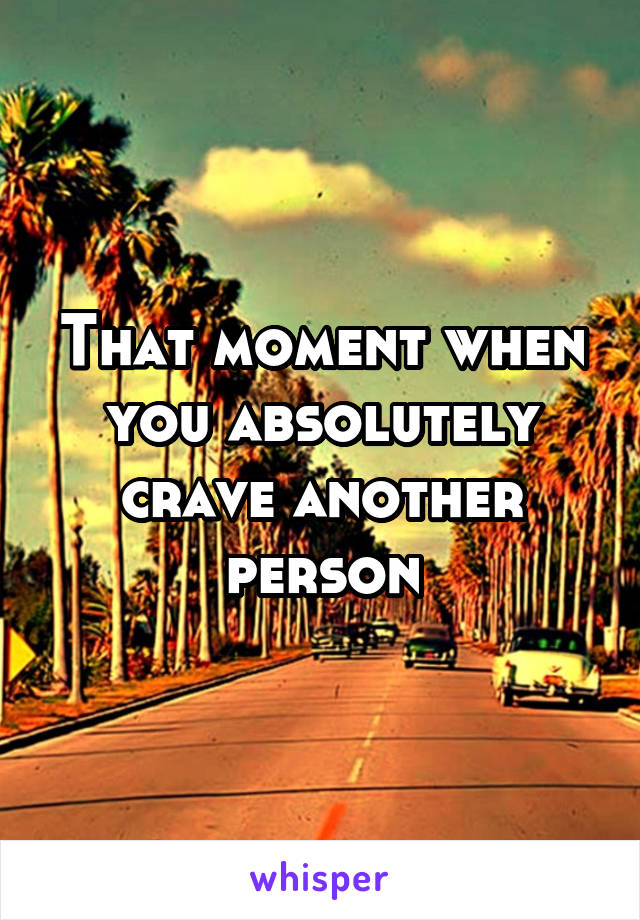 That moment when you absolutely crave another person