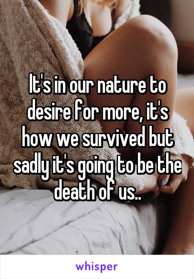 It's in our nature to desire for more, it's how we survived but sadly it's going to be the death of us..