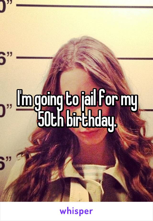 I'm going to jail for my 50th birthday.