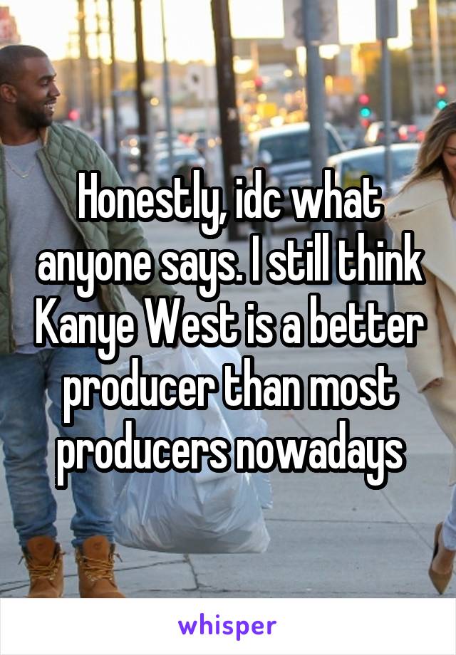Honestly, idc what anyone says. I still think Kanye West is a better producer than most producers nowadays