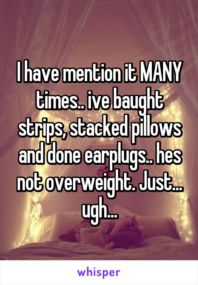 I have mention it MANY times.. ive baught strips, stacked pillows and done earplugs.. hes not overweight. Just... ugh...