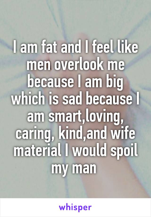 I am fat and I feel like men overlook me because I am big which is sad because I am smart,loving, caring, kind,and wife material I would spoil my man 