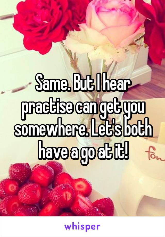 Same. But I hear practise can get you somewhere. Let's both have a go at it!