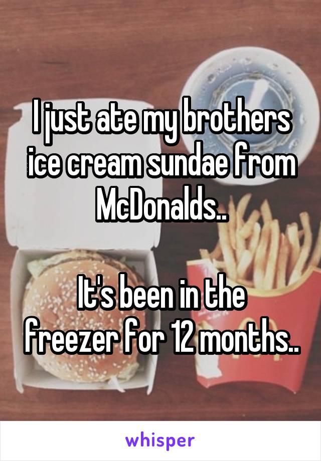 I just ate my brothers ice cream sundae from McDonalds..

It's been in the freezer for 12 months..