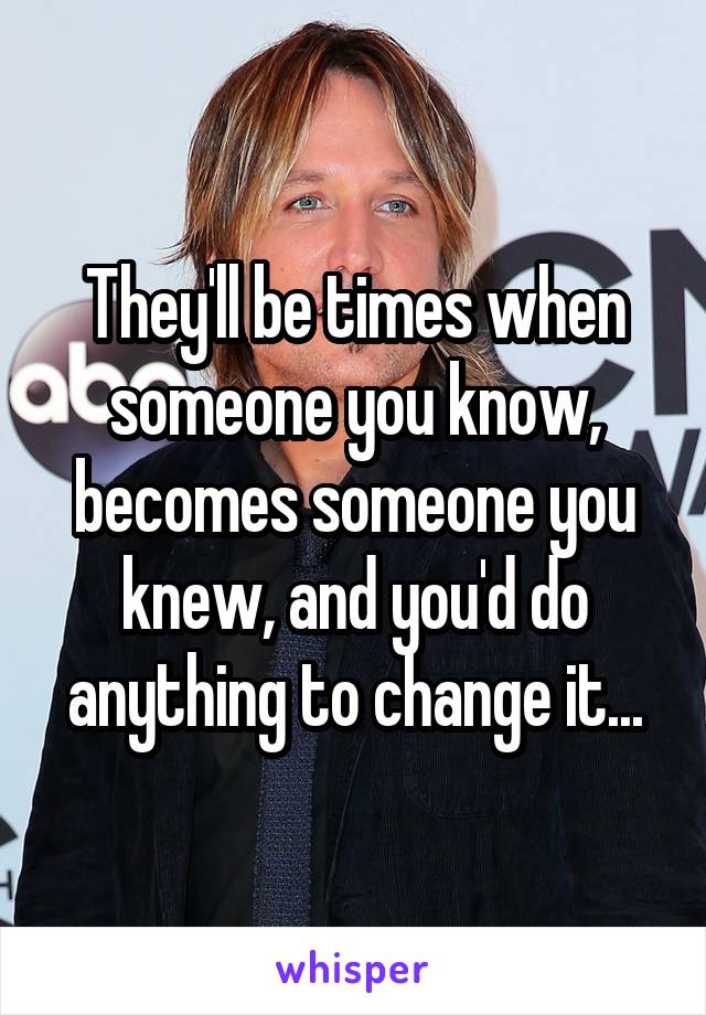They'll be times when someone you know, becomes someone you knew, and you'd do anything to change it...