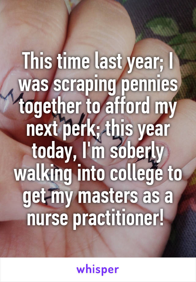 This time last year; I was scraping pennies together to afford my next perk; this year today, I'm soberly walking into college to get my masters as a nurse practitioner! 