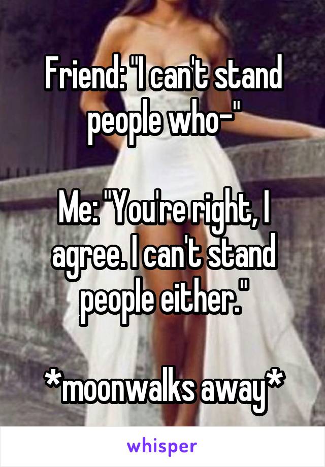 Friend: "I can't stand people who-"

Me: "You're right, I agree. I can't stand people either."

*moonwalks away*