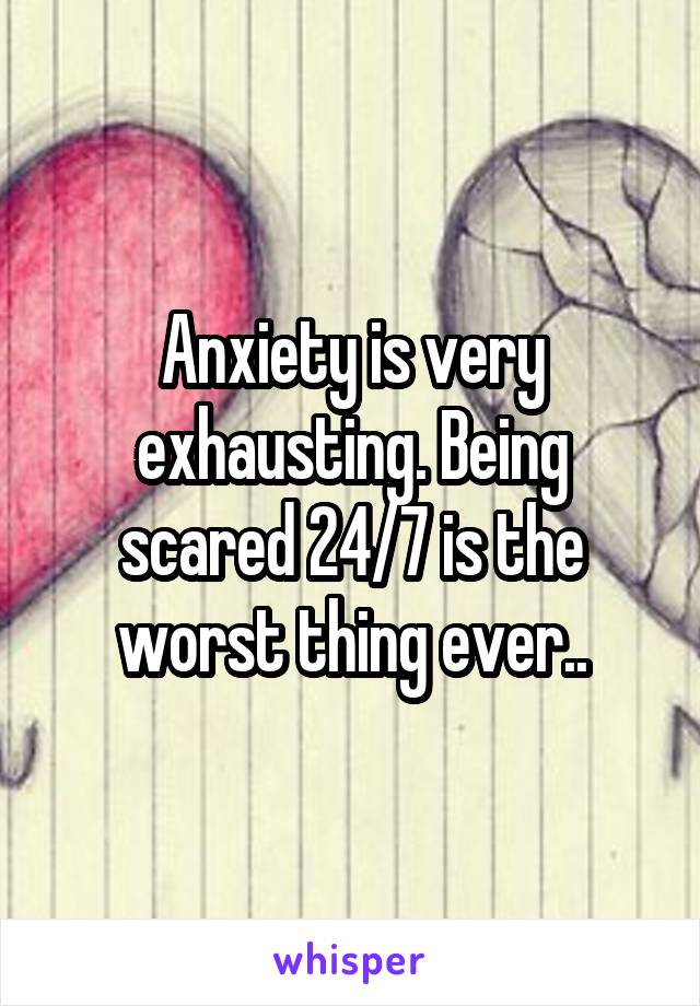 Anxiety is very exhausting. Being scared 24/7 is the worst thing ever..
