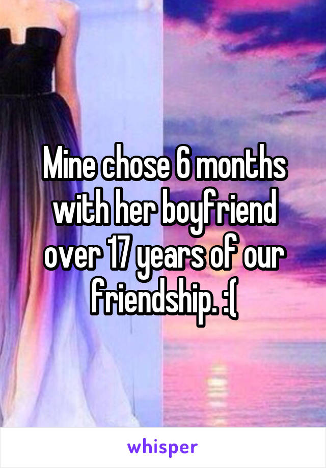 Mine chose 6 months with her boyfriend over 17 years of our friendship. :(