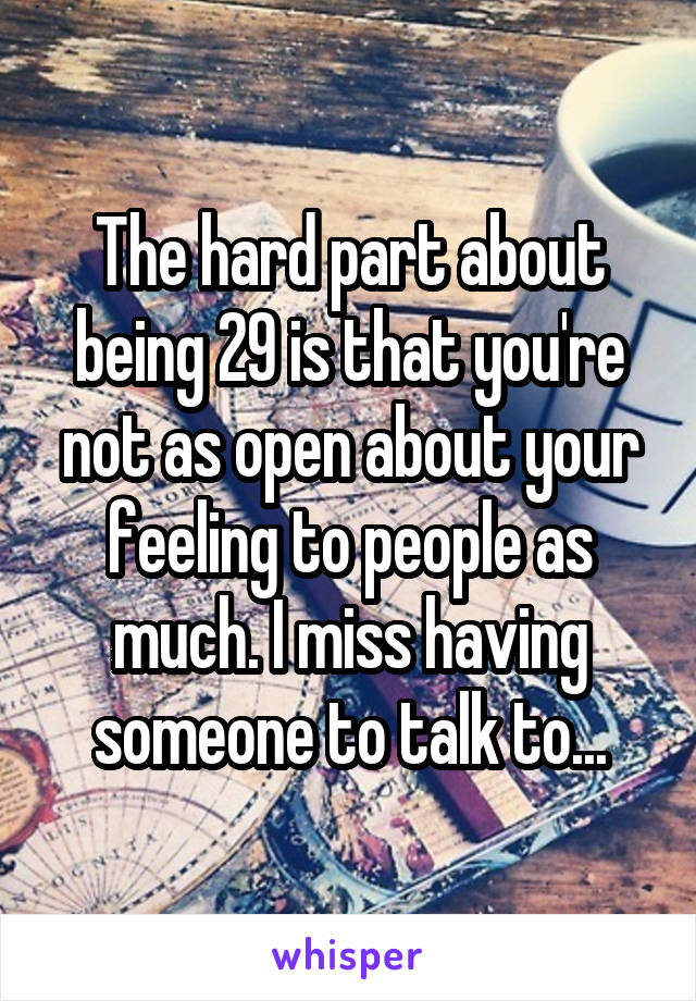 The hard part about being 29 is that you're not as open about your feeling to people as much. I miss having someone to talk to...