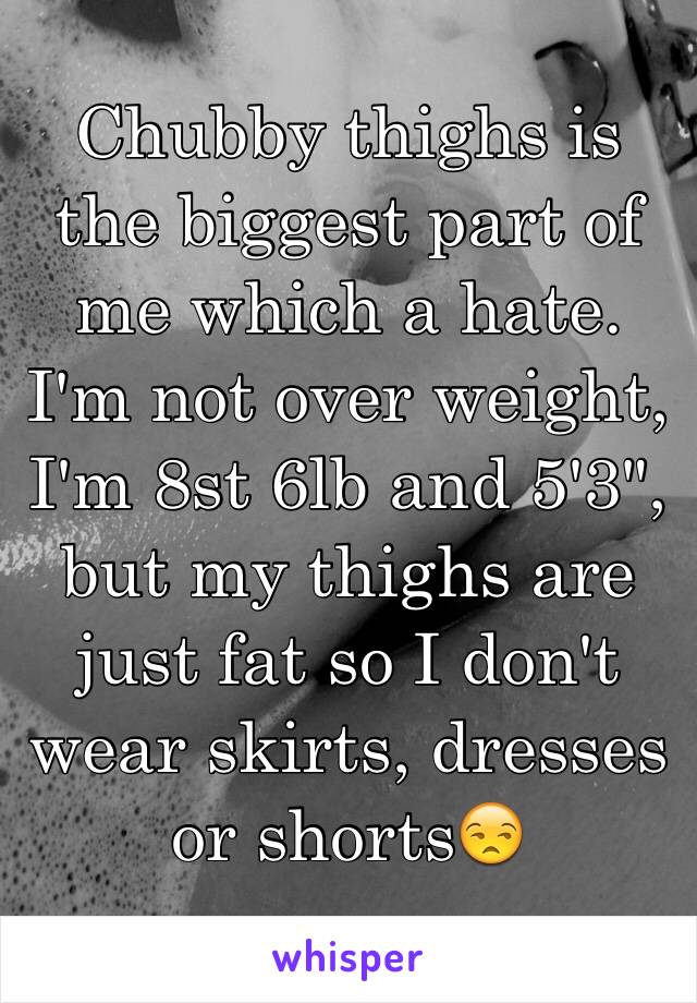 Chubby thighs is the biggest part of me which a hate.
I'm not over weight, I'm 8st 6lb and 5'3", but my thighs are just fat so I don't wear skirts, dresses or shorts😒
