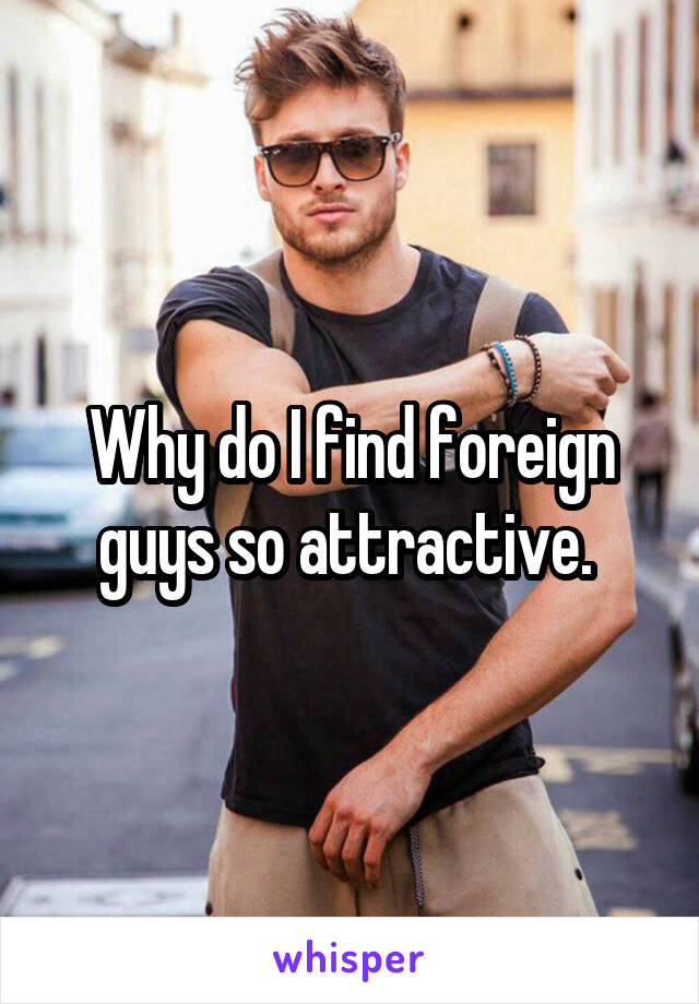 Why do I find foreign guys so attractive. 