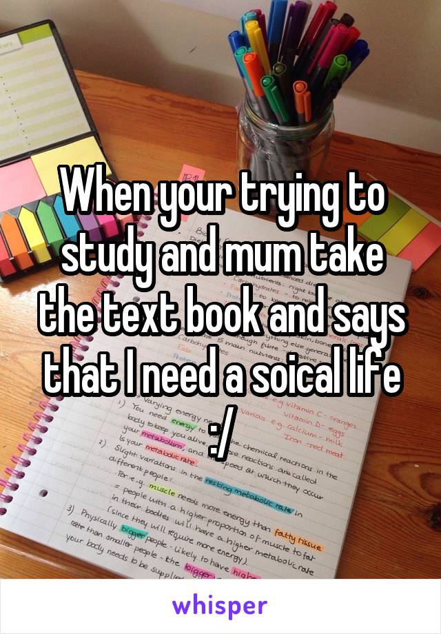 When your trying to study and mum take the text book and says that I need a soical life :/