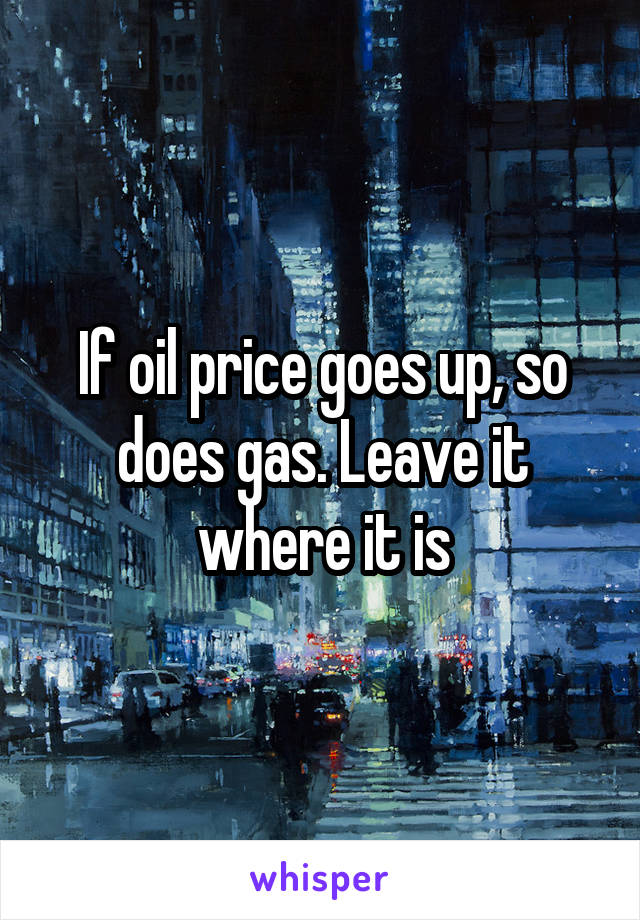 If oil price goes up, so does gas. Leave it where it is