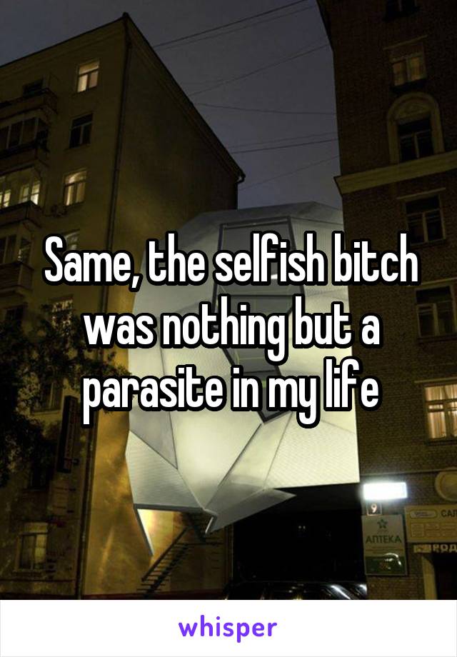 Same, the selfish bitch was nothing but a parasite in my life
