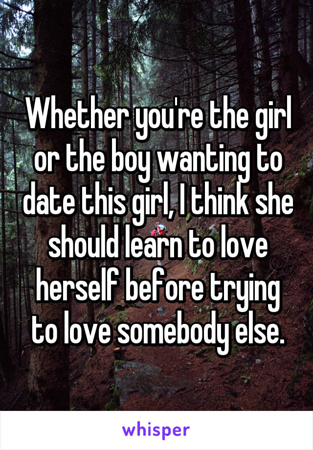 Whether you're the girl or the boy wanting to date this girl, I think she should learn to love herself before trying to love somebody else.