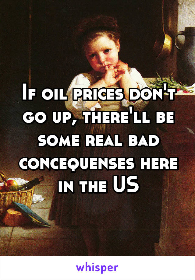 If oil prices don't go up, there'll be some real bad concequenses here in the US