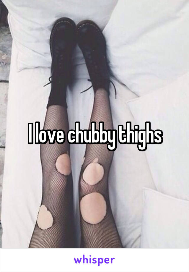 I love chubby thighs