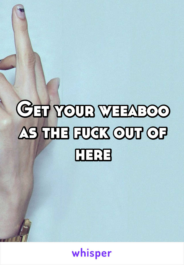 Get your weeaboo as the fuck out of here