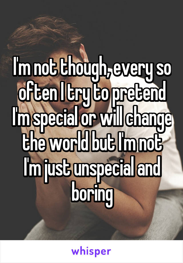 I'm not though, every so often I try to pretend I'm special or will change the world but I'm not I'm just unspecial and boring