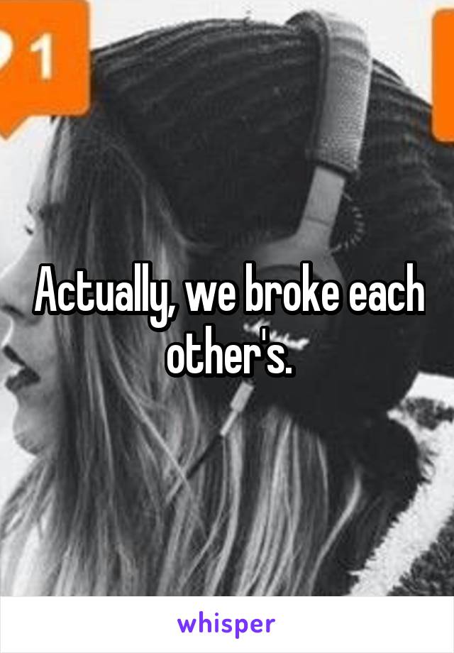 Actually, we broke each other's.