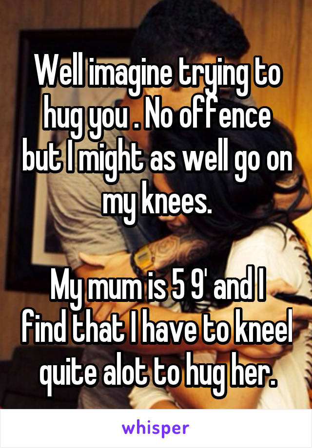 Well imagine trying to hug you . No offence but I might as well go on my knees.

My mum is 5 9' and I find that I have to kneel quite alot to hug her.